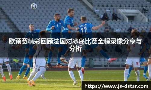 欧预赛精彩回顾法国对冰岛比赛全程录像分享与分析