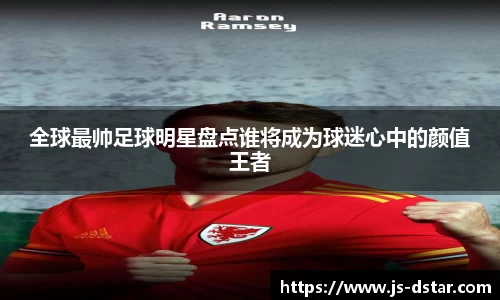 全球最帅足球明星盘点谁将成为球迷心中的颜值王者