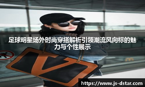 足球明星场外时尚穿搭解析引领潮流风向标的魅力与个性展示